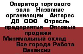 Оператор торгового зала › Название организации ­ Антарес ДВ, ООО › Отрасль предприятия ­ Оптовые продажи › Минимальный оклад ­ 20 000 - Все города Работа » Вакансии   . Пензенская обл.,Мокшанский р-н